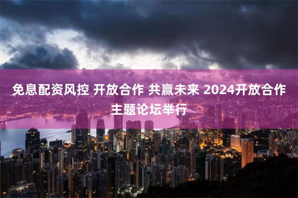 免息配资风控 开放合作 共赢未来 2024开放合作主题论坛举行