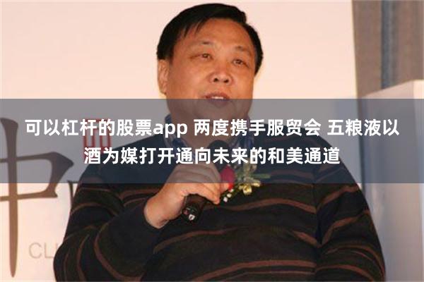 可以杠杆的股票app 两度携手服贸会 五粮液以酒为媒打开通向未来的和美通道