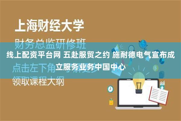 线上配资平台网 五赴服贸之约 施耐德电气宣布成立服务业务中国中心