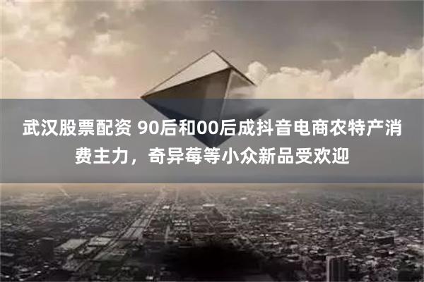 武汉股票配资 90后和00后成抖音电商农特产消费主力，奇异莓等小众新品受欢迎