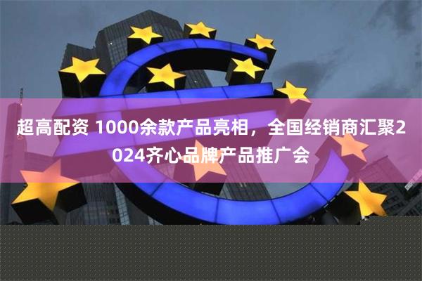 超高配资 1000余款产品亮相，全国经销商汇聚2024齐心品牌产品推广会