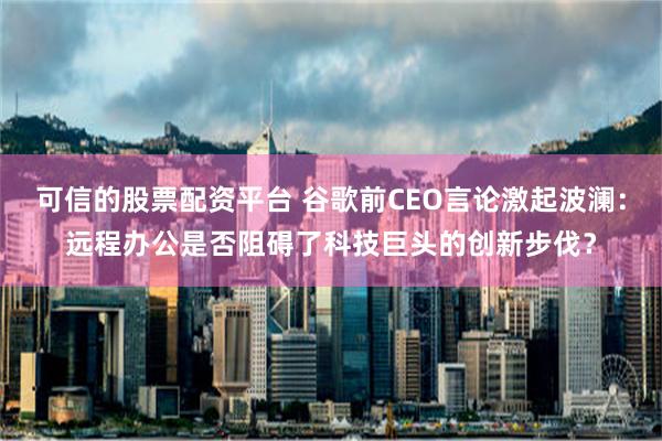 可信的股票配资平台 谷歌前CEO言论激起波澜：远程办公是否阻碍了科技巨头的创新步伐？