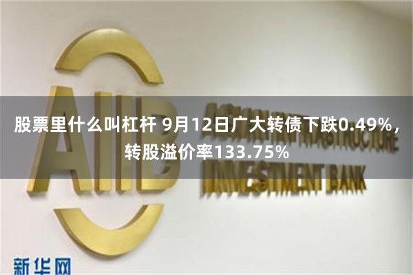 股票里什么叫杠杆 9月12日广大转债下跌0.49%，转股溢价率133.75%