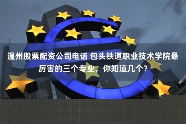 温州股票配资公司电话 包头铁道职业技术学院最厉害的三个专业，你知道几个？