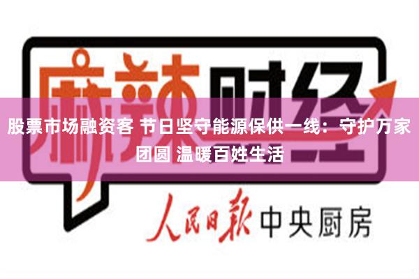 股票市场融资客 节日坚守能源保供一线：守护万家团圆 温暖百姓生活