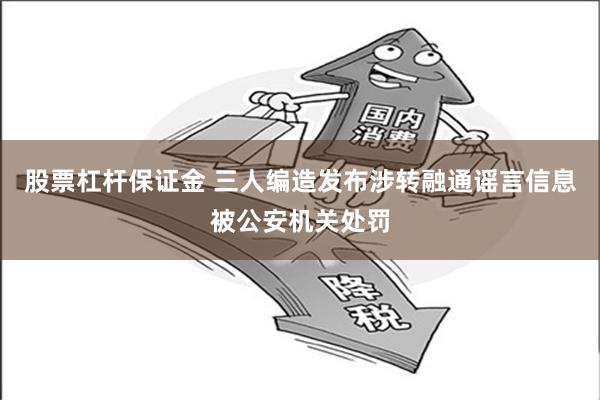 股票杠杆保证金 三人编造发布涉转融通谣言信息被公安机关处罚