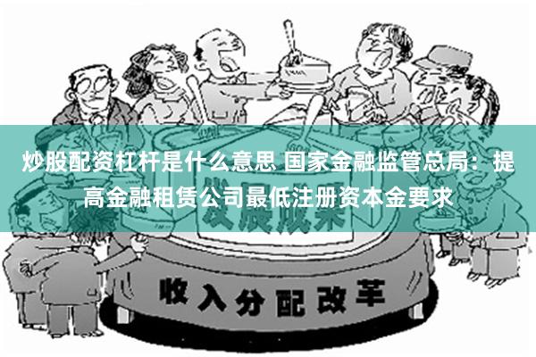 炒股配资杠杆是什么意思 国家金融监管总局：提高金融租赁公司最低注册资本金要求