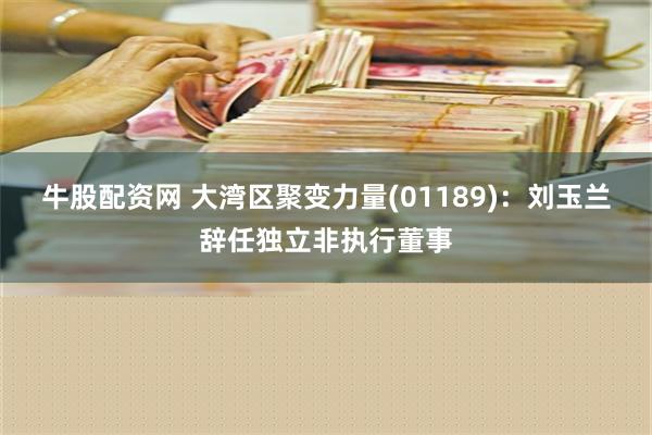 牛股配资网 大湾区聚变力量(01189)：刘玉兰辞任独立非执行董事