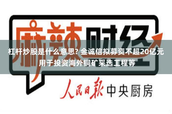 杠杆炒股是什么意思? 金诚信拟募资不超20亿元 用于投资海外铜矿采选工程等