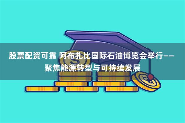 股票配资可靠 阿布扎比国际石油博览会举行—— 聚焦能源转型与可持续发展