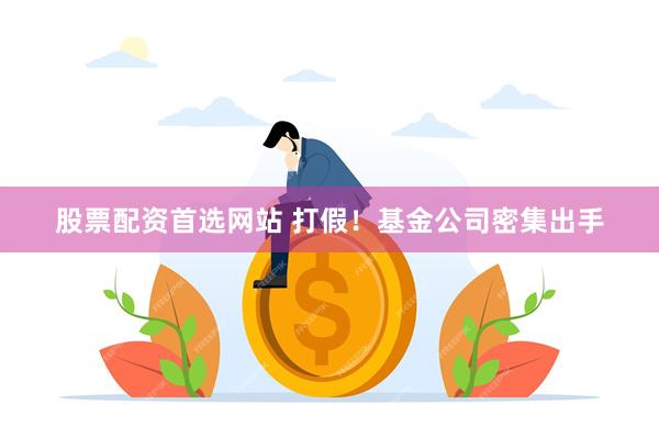 股票配资首选网站 打假！基金公司密集出手