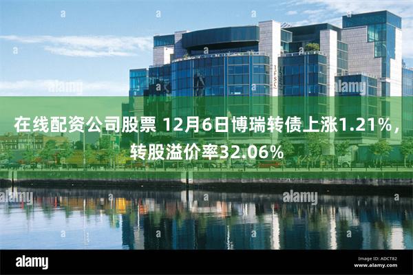 在线配资公司股票 12月6日博瑞转债上涨1.21%，转股溢价率32.06%