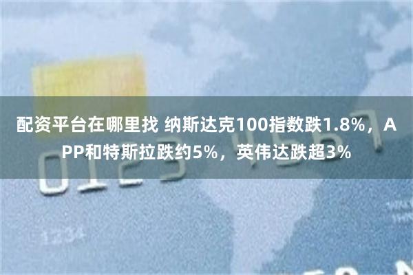 配资平台在哪里找 纳斯达克100指数跌1.8%，APP和特斯拉跌约5%，英伟达跌超3%