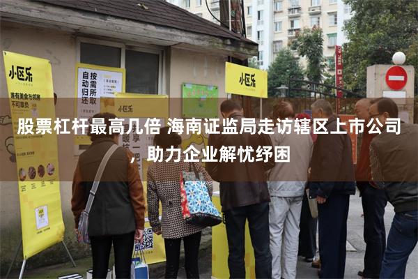 股票杠杆最高几倍 海南证监局走访辖区上市公司，助力企业解忧纾困