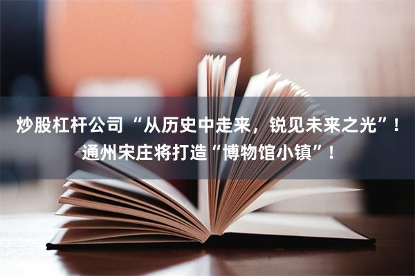 炒股杠杆公司 “从历史中走来，锐见未来之光”！通州宋庄将打造“博物馆小镇”！