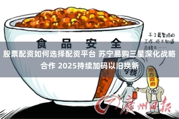 股票配资如何选择配资平台 苏宁易购三星深化战略合作 2025持续加码以旧换新