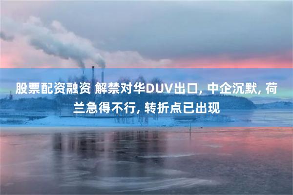 股票配资融资 解禁对华DUV出口, 中企沉默, 荷兰急得不行, 转折点已出现