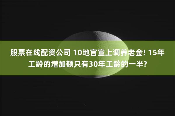 股票在线配资公司 10地官宣上调养老金! 15年工龄的增加额只有30年工龄的一半?