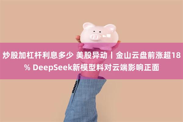 炒股加杠杆利息多少 美股异动丨金山云盘前涨超18% DeepSeek新模型料对云端影响正面