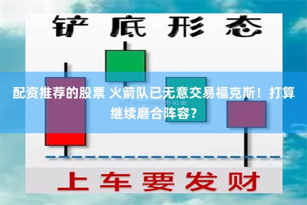 配资推荐的股票 火箭队已无意交易福克斯！打算继续磨合阵容？