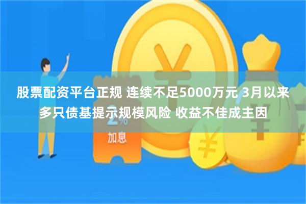 股票配资平台正规 连续不足5000万元 3月以来多只债基提示规模风险 收益不佳成主因