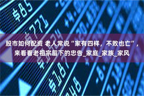股市如何配资 老人常说“家有四样，不败也亡”，来看看老祖宗留下的忠告_家庭_家族_家风