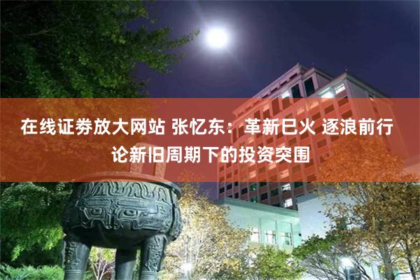 在线证劵放大网站 张忆东：革新巳火 逐浪前行 论新旧周期下的投资突围