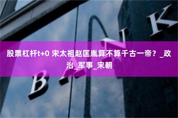 股票杠杆t+0 宋太祖赵匡胤算不算千古一帝？_政治_军事_宋朝