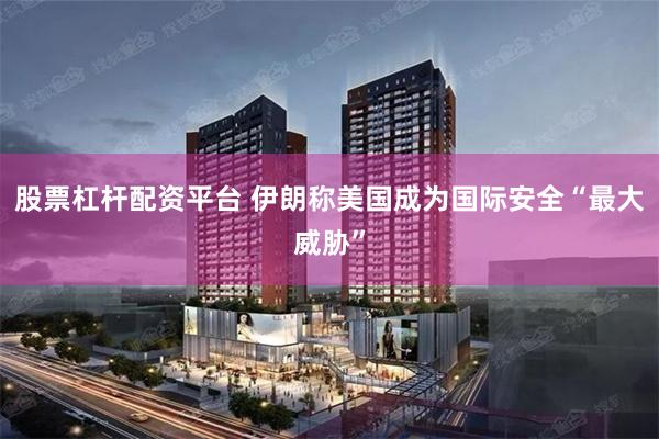 股票杠杆配资平台 伊朗称美国成为国际安全“最大威胁”