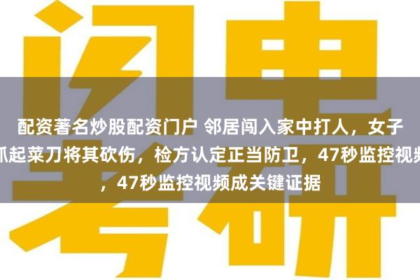 配资著名炒股配资门户 邻居闯入家中打人，女子慌乱中随手抓起菜刀将其砍伤，检方认定正当防卫，47秒监控视频成关键证据
